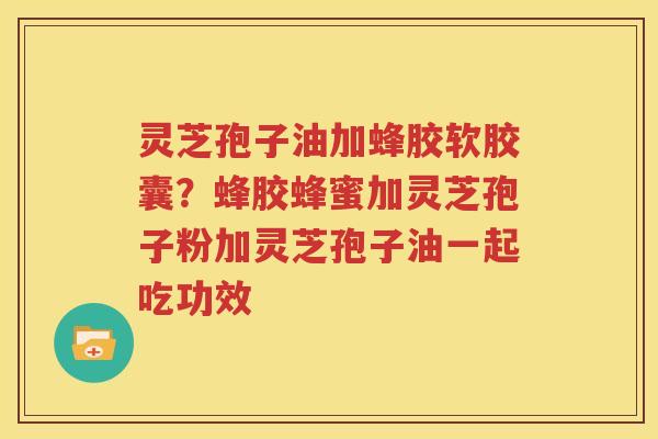 灵芝孢子油加蜂胶软胶囊？蜂胶蜂蜜加灵芝孢子粉加灵芝孢子油一起吃功效
