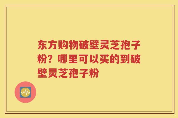 东方购物破壁灵芝孢子粉？哪里可以买的到破壁灵芝孢子粉