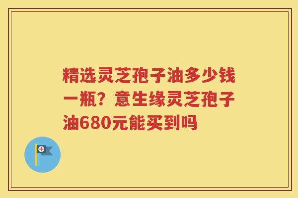 精选灵芝孢子油多少钱一瓶？意生缘灵芝孢子油680元能买到吗