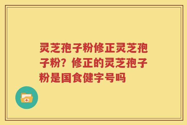 灵芝孢子粉修正灵芝孢子粉？修正的灵芝孢子粉是国食健字号吗