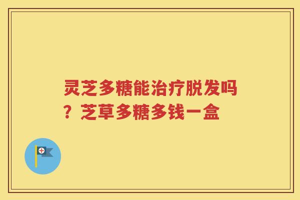 灵芝多糖能治疗脱发吗？芝草多糖多钱一盒
