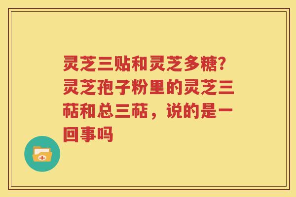 灵芝三贴和灵芝多糖？灵芝孢子粉里的灵芝三萜和总三萜，说的是一回事吗