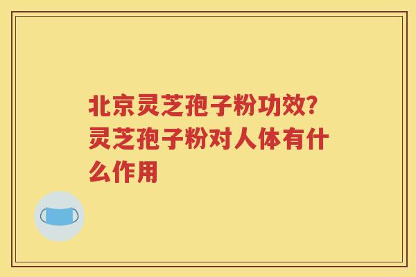 北京灵芝孢子粉功效？灵芝孢子粉对人体有什么作用