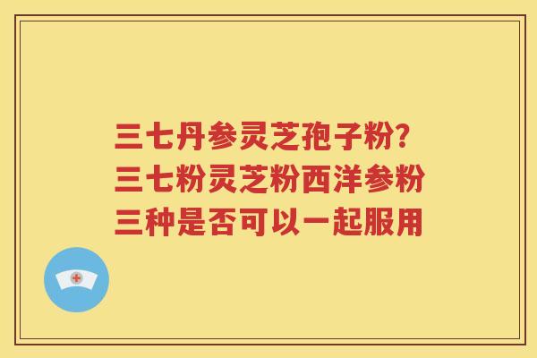 三七丹参灵芝孢子粉？三七粉灵芝粉西洋参粉三种是否可以一起服用