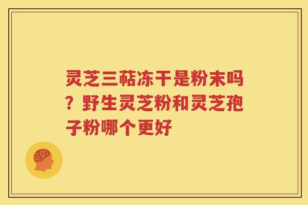 灵芝三萜冻干是粉末吗？野生灵芝粉和灵芝孢子粉哪个更好