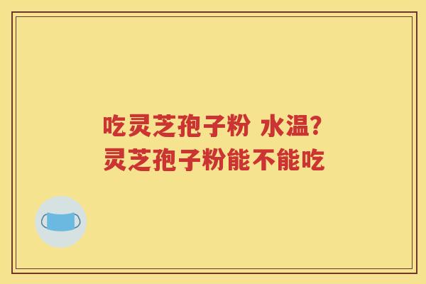 吃灵芝孢子粉 水温？灵芝孢子粉能不能吃
