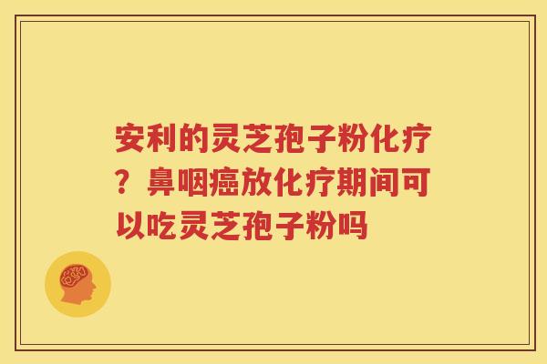 安利的灵芝孢子粉化疗？鼻咽癌放化疗期间可以吃灵芝孢子粉吗
