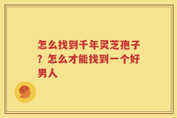 怎么找到千年灵芝孢子？怎么才能找到一个好男人