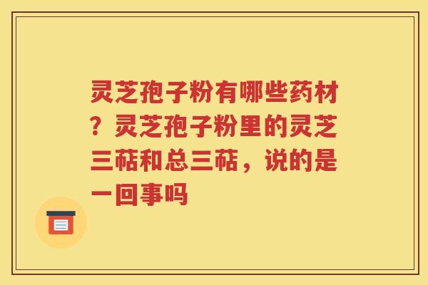 灵芝孢子粉有哪些药材？灵芝孢子粉里的灵芝三萜和总三萜，说的是一回事吗