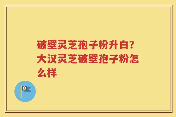 破壁灵芝孢子粉升白？大汉灵芝破壁孢子粉怎么样