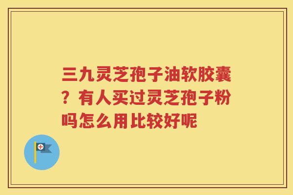 三九灵芝孢子油软胶囊？有人买过灵芝孢子粉吗怎么用比较好呢