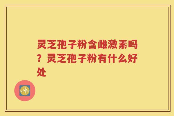 灵芝孢子粉含雌激素吗？灵芝孢子粉有什么好处