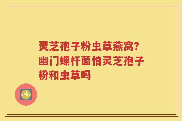 灵芝孢子粉虫草燕窝？幽门螺杆菌怕灵芝孢子粉和虫草吗