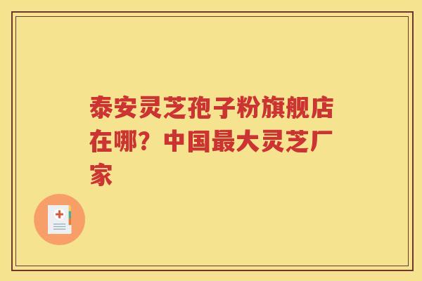 泰安灵芝孢子粉旗舰店在哪？中国最大灵芝厂家