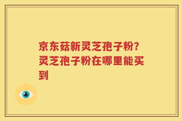 京东菇新灵芝孢子粉？灵芝孢子粉在哪里能买到