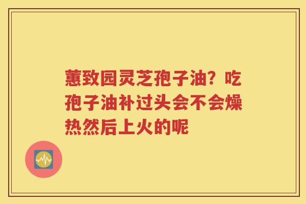 蕙致园灵芝孢子油？吃孢子油补过头会不会燥热然后上火的呢