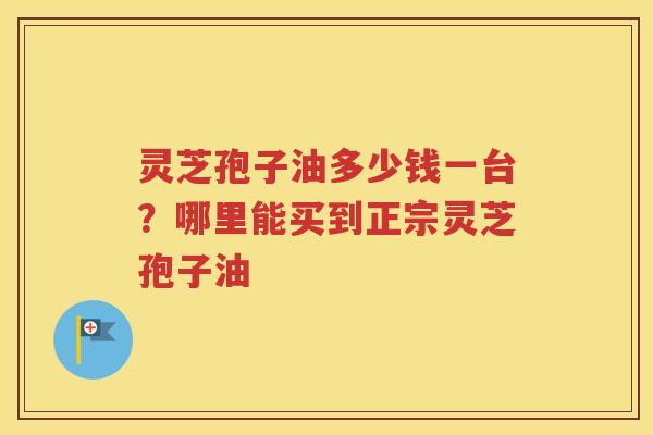 灵芝孢子油多少钱一台？哪里能买到正宗灵芝孢子油
