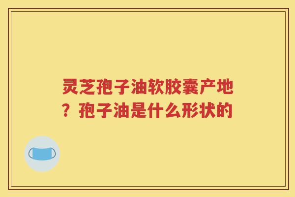 灵芝孢子油软胶囊产地？孢子油是什么形状的