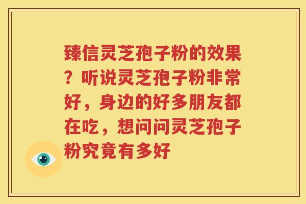 臻信灵芝孢子粉的效果？听说灵芝孢子粉非常好，身边的好多朋友都在吃，想问问灵芝孢子粉究竟有多好
