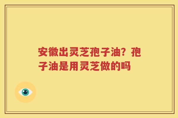 安徽出灵芝孢子油？孢子油是用灵芝做的吗