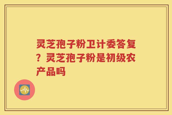 灵芝孢子粉卫计委答复？灵芝孢子粉是初级农产品吗