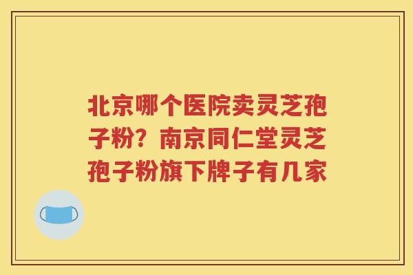 北京哪个医院卖灵芝孢子粉？南京同仁堂灵芝孢子粉旗下牌子有几家