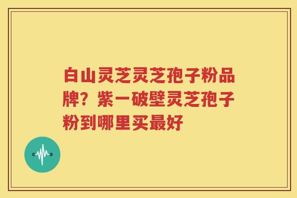 白山灵芝灵芝孢子粉品牌？紫一破壁灵芝孢子粉到哪里买最好