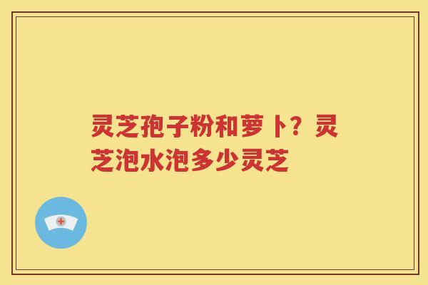 灵芝孢子粉和萝卜？灵芝泡水泡多少灵芝