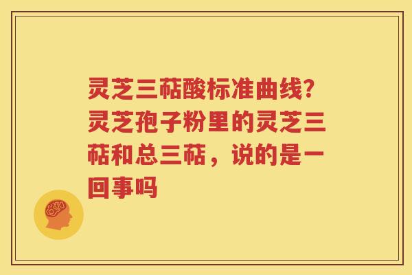 灵芝三萜酸标准曲线？灵芝孢子粉里的灵芝三萜和总三萜，说的是一回事吗