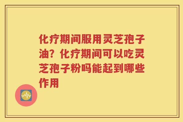 化疗期间服用灵芝孢子油？化疗期间可以吃灵芝孢子粉吗能起到哪些作用