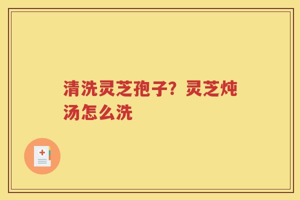 清洗灵芝孢子？灵芝炖汤怎么洗
