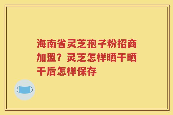 海南省灵芝孢子粉招商加盟？灵芝怎样晒干晒干后怎样保存