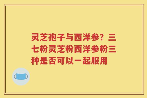 灵芝孢子与西洋参？三七粉灵芝粉西洋参粉三种是否可以一起服用