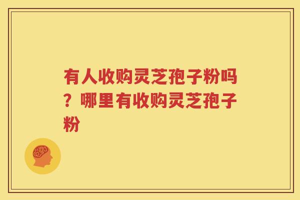 有人收购灵芝孢子粉吗？哪里有收购灵芝孢子粉