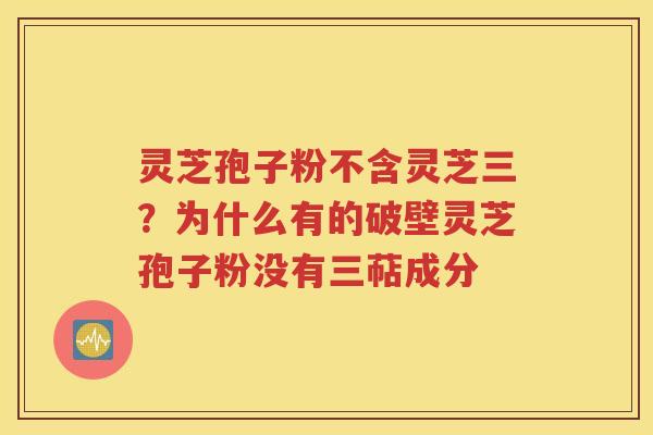 灵芝孢子粉不含灵芝三？为什么有的破壁灵芝孢子粉没有三萜成分