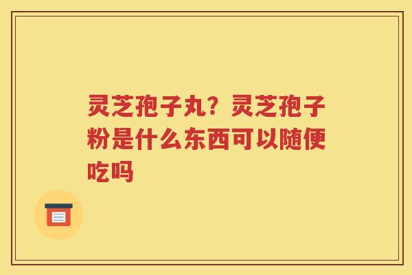 灵芝孢子丸？灵芝孢子粉是什么东西可以随便吃吗