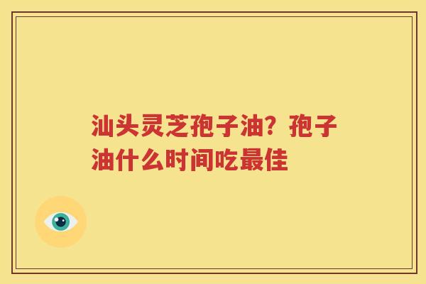 汕头灵芝孢子油？孢子油什么时间吃最佳