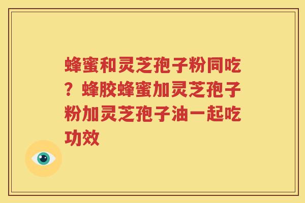 蜂蜜和灵芝孢子粉同吃？蜂胶蜂蜜加灵芝孢子粉加灵芝孢子油一起吃功效