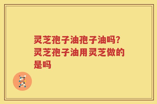 灵芝孢子油孢子油吗？灵芝孢子油用灵芝做的是吗