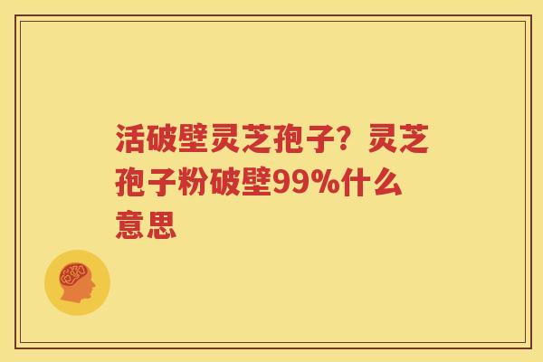 活破壁灵芝孢子？灵芝孢子粉破壁99%什么意思