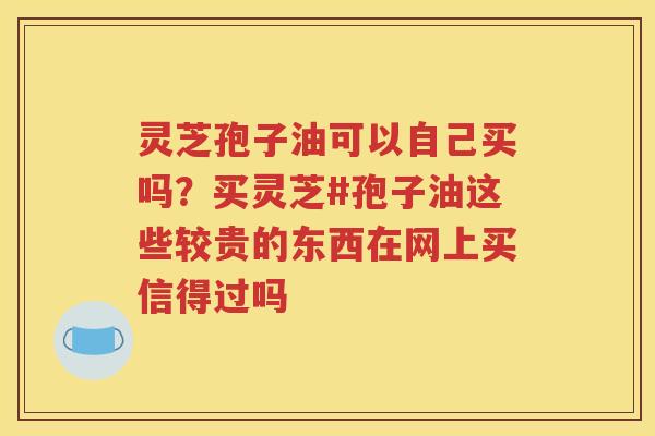 灵芝孢子油可以自己买吗？买灵芝#孢子油这些较贵的东西在网上买信得过吗