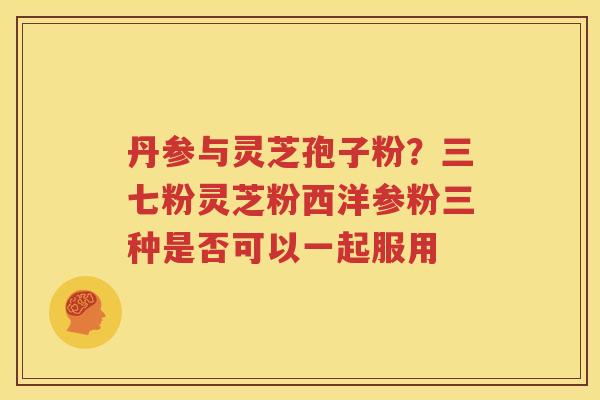 丹参与灵芝孢子粉？三七粉灵芝粉西洋参粉三种是否可以一起服用
