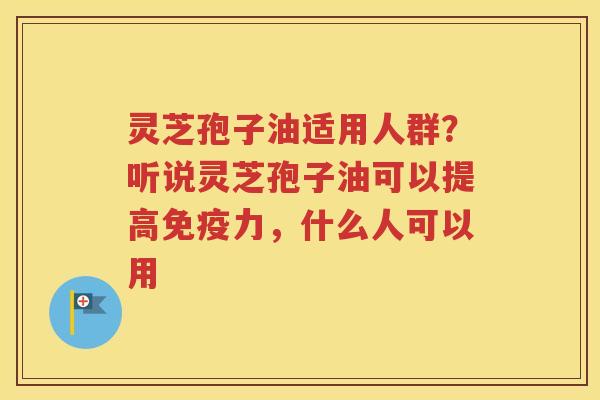 灵芝孢子油适用人群？听说灵芝孢子油可以提高免疫力，什么人可以用