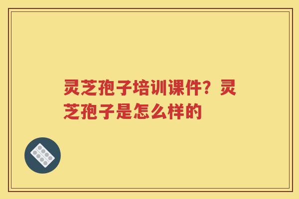 灵芝孢子培训课件？灵芝孢子是怎么样的