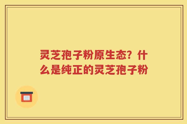 灵芝孢子粉原生态？什么是纯正的灵芝孢子粉