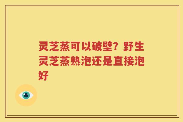 灵芝蒸可以破壁？野生灵芝蒸熟泡还是直接泡好