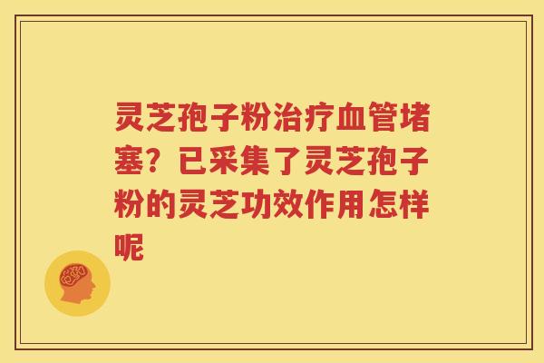 灵芝孢子粉治疗血管堵塞？已采集了灵芝孢子粉的灵芝功效作用怎样呢