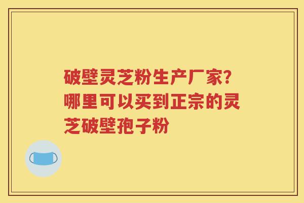 破壁灵芝粉生产厂家？哪里可以买到正宗的灵芝破壁孢子粉