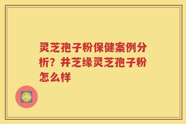 灵芝孢子粉保健案例分析？井芝缘灵芝孢子粉怎么样