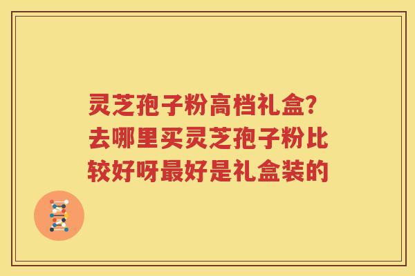 灵芝孢子粉高档礼盒？去哪里买灵芝孢子粉比较好呀最好是礼盒装的